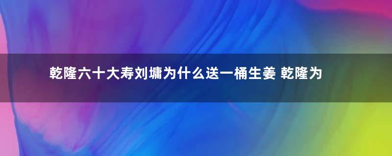 乾隆六十大寿刘墉为什么送一桶生姜 乾隆为什么不生气反而龙颜大悦